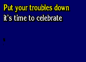 Put your troubles down
ifs time to celebrate