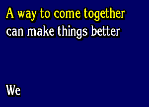 A way to come together
can make things better