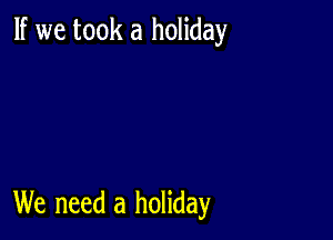 If we took a holiday

We need a holiday