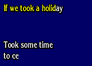 If we took a holiday

Took some time
to ce