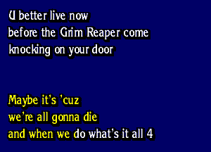 (.I better live now
before the Grim Reaper come
knocking on your door

Maybe it's 'cuz
we're all gonna die
and when we do what's it all 4