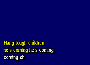 Hang tough children
he '5 coming he's coming
coming oh