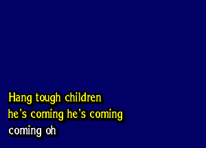 Hang tough children
he '5 coming he's coming
coming oh