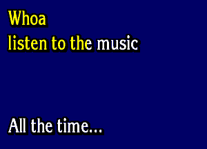 Whoa
listen to the music

All the time...