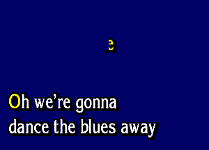 Oh we re gonna
dance the blues away