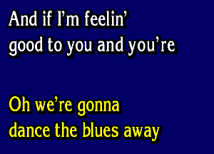 And if m feelin
good to you and yowre

Oh we re gonna
dance the blues away