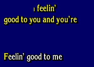 I feelin
good to you and yowre

Feelid good to me