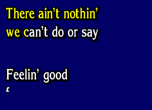 There ainT nothin
we can t do or say

FeeHn good

I