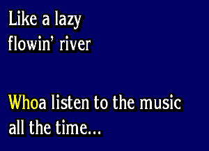 Like a lazy
flowid river

Whoa listen to the music
all the time...