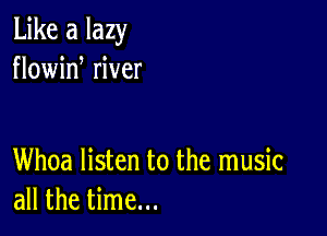 Like a lazy
flowid river

Whoa listen to the music
all the time...