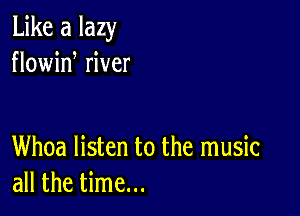 Like a lazy
flowid river

Whoa listen to the music
all the time...