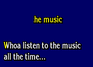 .he music

Whoa listen to the music
all the time...