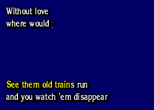 Without love
where would

See them old trains run
and you watch em disappear