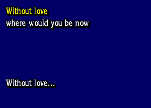 Without love
where would you be now

Without love...