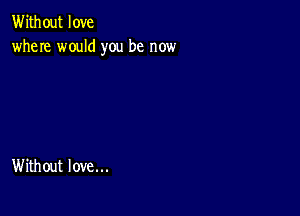 Without love
where would you be now

Without love...