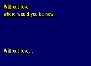 Without love
where would you be now

Without love...