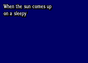 When the sun comes up
on a sleepy