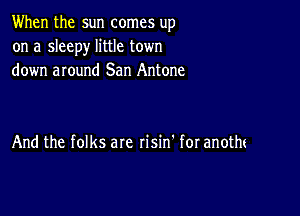 When the sun comes up
on a sleepy little town
down around San Antone

And the folks are risin' for anotm