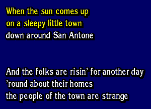 When the sun comes up
on a sleepy little town
down around San Antone

And the folks are risin' for another day
'round about their homes
the people of the town are strange