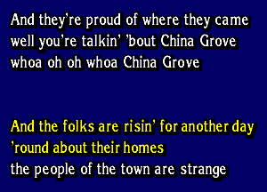 And they're proud of where the)r came
well you're talkin' 'bout China Grove
whoa oh oh whoa China Grove

And the folks are risin' for another day
'round about their homes
the people of the town are strange