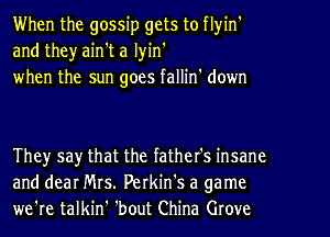 When the gossip gets to flyin'
and theyain't a lyin'
when the sun goes fallin' down

They say that the father's insane
and dear Mrs. Perkin's a game
we're talkin' 'bout China Grove