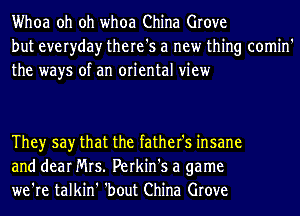 Whoa oh oh whoa China Grove
but everyday there's a new thing comin'
the ways of an oriental view

Theyr say that the father's insane
and dear Mrs. Perkin's a game
we're talkin' 'bout China Grove