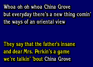 Whoa oh oh whoa China Grove
but everyday there's a new thing comin'
the ways of an oriental view

Theyr say that the father's insane
and dear Mrs. Perkin's a game
we're talkin' 'bout China Grove