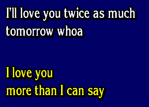 PM love you twice as much
tomorrow whoa

I love you
more than I can say