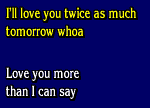 PM love you twice as much
tomorrow whoa

Love you more
than I can say