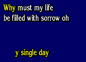 Why must my life
be filled with sorrow oh

y single day