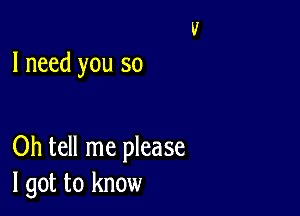 I need you so

Oh tell me please
I got to know