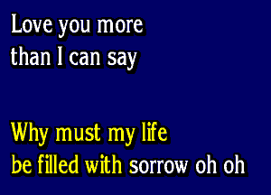 Love you more
than I can say

Why must my life
be filled with sorrow oh oh