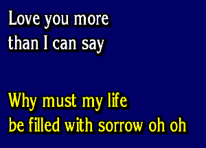 Love you more
than I can say

Why must my life
be filled with sorrow oh oh