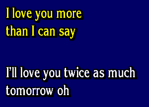 I love you more
than I can say

PM love you twice as much
tomorrow oh