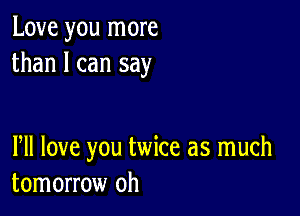 Love you more
than I can say

PM love you twice as much
tomorrow oh