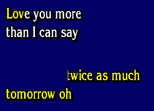 Love you more
than I can say

twice as much
tomorrow oh