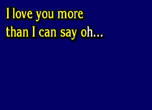 I love you more
than I can say oh...