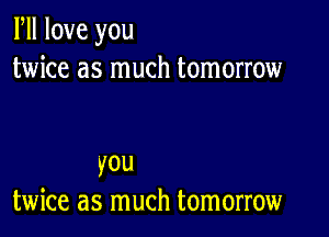 Fll love you
twice as much tomorrow

you
twice as much tomorrow