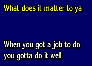 What does it matter to ya

When you got a job to do
you gotta do it well