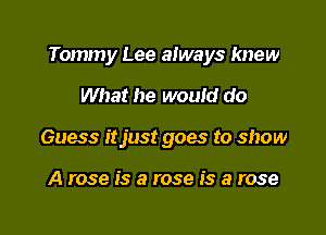 Tommy Lee always knew

What he would do
Guess itjust goes to show

A rose is a rose is a rose
