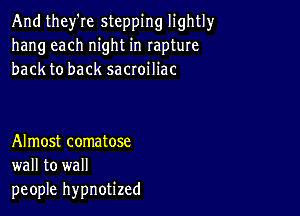 And they're stepping lightly
hang each night in rapture
back to back sacroiliac

Almost comatose
wall to wall
people hypnotized