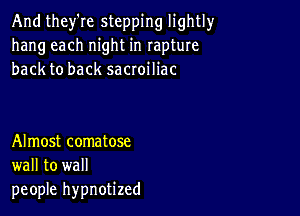 And they're stepping lightly
hang each night in rapture
back to back sacroiliac

Almost comatose
wall to wall
people hypnotized