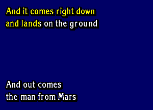 And it comes right down
and lands on the ground

And out comes
the man from Mars