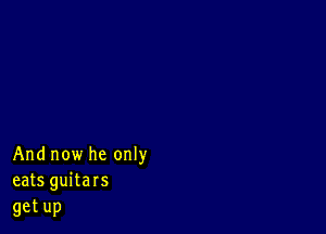 Andnowheonw
eats guitars

getup