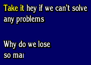 Take it hey if we cam solve
any problems

Why do we lose
so mal