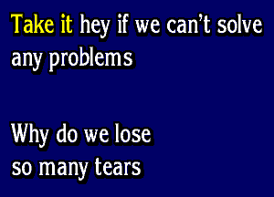 Take it hey if we cam solve
any problems

Why do we lose
so many tears