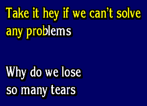 Take it hey if we cam solve
any problems

Why do we lose
so many tears