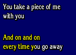 You take a piece of me
with you

And on and on
every time you go away