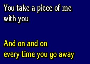 You take a piece of me
with you

And on and on
every time you go away