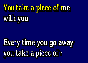 You take a piece of me
with you

Every time you go away
you take a piece of '